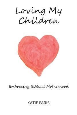 Loving My Children: Embracing Biblical Motherhood by Faris, Katie