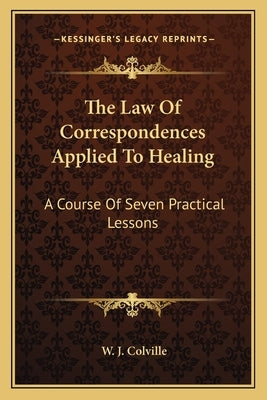 The Law of Correspondences Applied to Healing: A Course of Seven Practical Lessons by Colville, W. J.