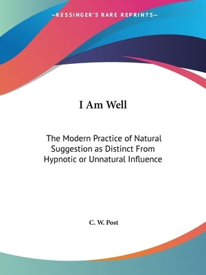 I Am Well: The Modern Practice of Natural Suggestion as Distinct From Hypnotic or Unnatural Influence by Post, C. W.