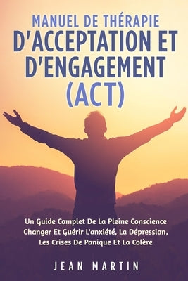Manuel de Thérapie d'Acceptation Et d'Engagement (Act): Un Guide Complet de la Pleine Conscience Changer Et Guérir l'Anxiété, La Dépression, Les Crise by Martin, Jean