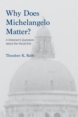 Why Does Michelangelo Matter?: A Historian's Questions about the Visual Arts by Rabb, Theodore K.