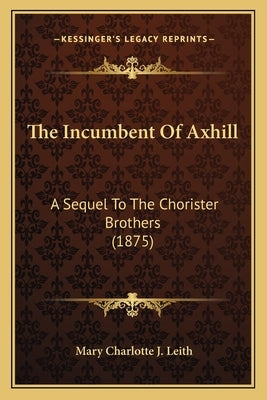 The Incumbent Of Axhill: A Sequel To The Chorister Brothers (1875) by Leith, Mary Charlotte J.