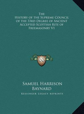The History of the Supreme Council of the 33rd Degree of Ancient Accepted Scottish Rite of Freemasonry V1 by Baynard, Samuel Harrison