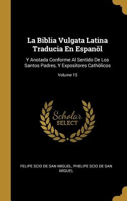 La Biblia Vulgata Latina Traducia En Espanõl: Y Anotada Conforme Al Sentido De Los Santos Padres, Y Expositores Cathòlicos; Volume 15 by De San Miguel, Felipe Scio