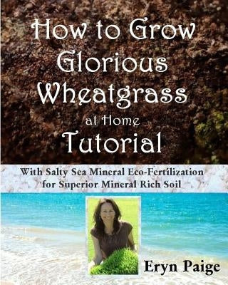 How to Grow Glorious Wheatgrass at Home Tutorial: With Salty Sea Mineral Eco-Fertilization for Superior Mineral Rich Soil by Paige, Eryn