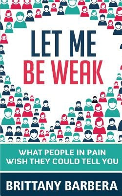 Let Me Be Weak: What People in Pain Wish They Could Tell You by Barbera, Brittany