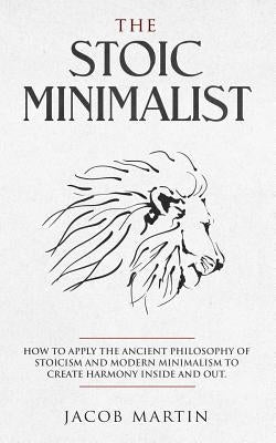 The Stoic Minimalist: How to Apply the Ancient Philosophy of Stoicism and Modern Minimalism to Create Harmony Inside And Out. by Martin, Jacob