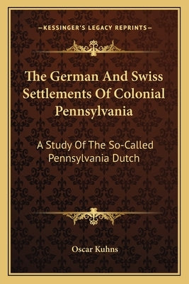 The German and Swiss Settlements of Colonial Pennsylvania: A Study of the So-Called Pennsylvania Dutch by Kuhns, Oscar