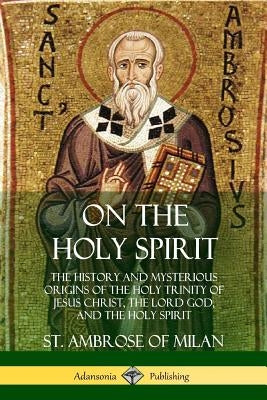 On the Holy Spirit: The History and Mysterious Origins of the Holy Trinity of Jesus Christ, the Lord God, and the Holy Spirit by Milan, St Ambrose of