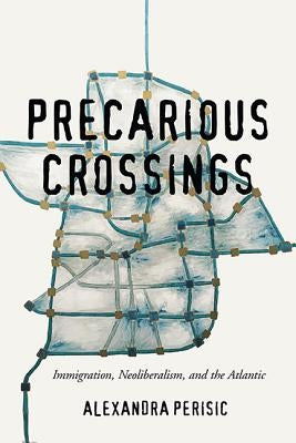 Precarious Crossings: Immigration, Neoliberalism, and the Atlantic by Perisic, Alexandra