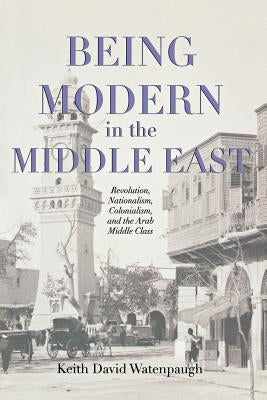 Being Modern in the Middle East: Revolution, Nationalism, Colonialism, and the Arab Middle Class by Watenpaugh, Keith David