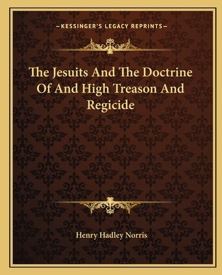 The Jesuits and the Doctrine of and High Treason and Regicide by Norris, Henry Hadley