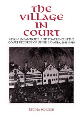 The Village in Court: Arson, Infanticide, and Poaching in the Court Records of Upper Bavaria 1848 1910 by Schulte, Regina