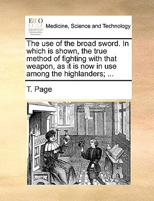 The Use of the Broad Sword. in Which Is Shown, the True Method of Fighting with That Weapon, as It Is Now in Use Among the Highlanders; ... by Page, T.