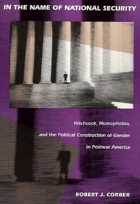 In the Name of National Security: Hitchcock, Homophobia, and the Political Construction of Gender in Postwar America by Corber, Robert J.