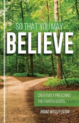 So That You May Believe: Creatively Preaching the Fourth Gospel by Eaton, Brand