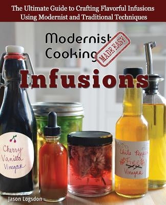 Modernist Cooking Made Easy: Infusions: The Ultimate Guide to Crafting Flavorful Infusions Using Modernist and Traditional Techniques by Logsdon, Jason