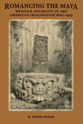 Romancing the Maya: Mexican Antiquity in the American Imagination, 1820-1915 by Evans, R. Tripp