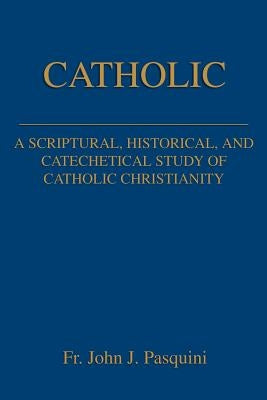 Catholic: A Scriptural, Historical, and Catechetical Study of Catholic Christianity by Pasquini, John J.