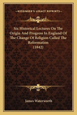 Six Historical Lectures on the Origin and Progress in England of the Change of Religion Called the Reformation (1842) by Waterworth, James