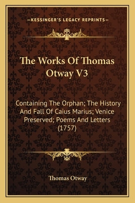 The Works Of Thomas Otway V3: Containing The Orphan; The History And Fall Of Caius Marius; Venice Preserved; Poems And Letters (1757) by Otway, Thomas