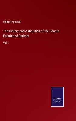 The History and Antiquities of the County Palatine of Durham: Vol. I by Fordyce, William