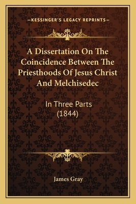 A Dissertation On The Coincidence Between The Priesthoods Of Jesus Christ And Melchisedec: In Three Parts (1844) by Gray, James