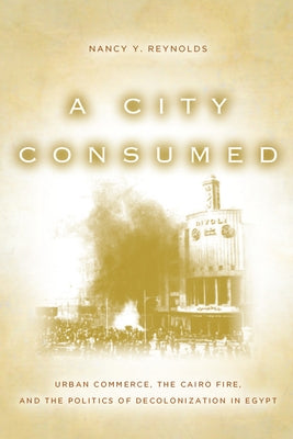 A City Consumed: Urban Commerce, the Cairo Fire, and the Politics of Decolonization in Egypt by Reynolds, Nancy