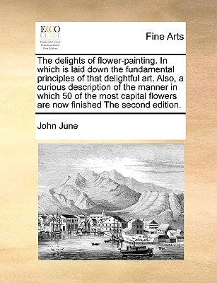 The Delights of Flower-Painting. in Which Is Laid Down the Fundamental Principles of That Delightful Art. Also, a Curious Description of the Manner in by June, John