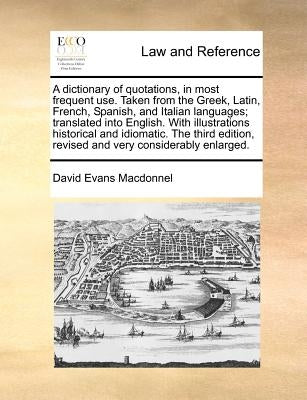 A Dictionary of Quotations, in Most Frequent Use. Taken from the Greek, Latin, French, Spanish, and Italian Languages; Translated Into English. with I by Macdonnel, David Evans