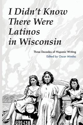 I Didn't Know There Were Latinos in Wisconsin: Three Decades of Hispanic Writing by Mireles, Oscar