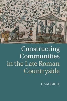 Constructing Communities in the Late Roman Countryside by Grey, Cam