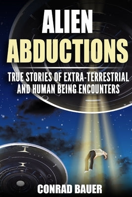 Alien Abductions: True stories of Extra-Terrestrial and Human Being Encounters by Bauer, Conrad