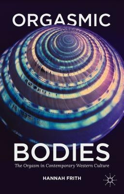 Orgasmic Bodies: The Orgasm in Contemporary Western Culture by Frith, Hannah
