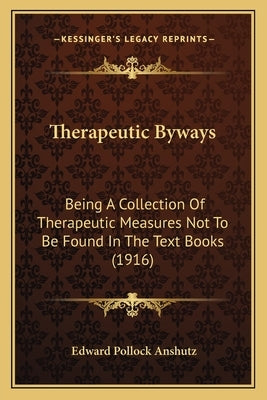 Therapeutic Byways: Being a Collection of Therapeutic Measures Not to Be Found in the Text Books (1916) by Anshutz, Edward Pollock