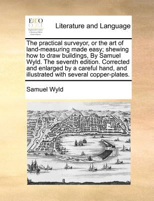 The Practical Surveyor, or the Art of Land-Measuring Made Easy; Shewing How to Draw Buildings, by Samuel Wyld. the Seventh Edition. Corrected and Enla by Wyld, Samuel