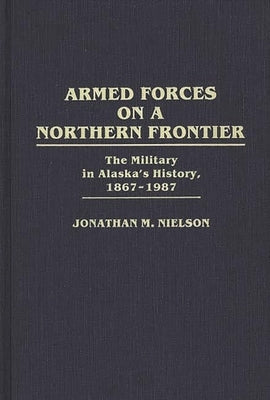 Armed Forces on a Northern Frontier: The Military in Alaska's History, 1867-1987 by Nielson, Jonathan M.
