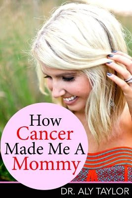 How Cancer Made Me A Mommy by Taylor Phd, Aly