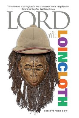Lord of the Loincloth: The Adventures of the Royal Naval African Expedition and Its Intrepid Leader, Commander Geoffrey Basil Spicer-Simson by Dow, Christopher