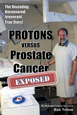 PROTONS versus Prostate Cancer: EXPOSED: Learn what proton beam therapy for prostate cancer is really like from the patient's point of view in complet by Nelson, Ron