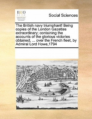 The British Navy Triumphant! Being Copies of the London Gazettes Extraordinary; Containing the Accounts of the Glorious Victories Obtained, ... Over t by Multiple Contributors