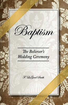 Baptism - The Believer's Wedding Ceremony by Smith, F. Lagard