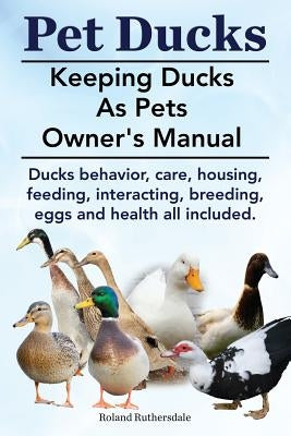 Pet Ducks. Keeping Ducks as Pets Owner's Manual. Ducks Behavior, Care, Housing, Feeding, Interacting, Breeding, Eggs and Health All Included. by Ruthersdale, Roland