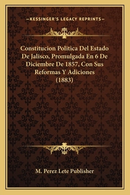 Constitucion Politica del Estado de Jalisco, Promulgada En 6 de Diciembre de 1857, Con Sus Reformas Y Adiciones (1883) by M. Perez Lete Publisher
