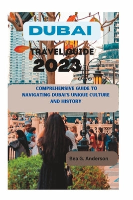 Dubai Travel Guide 2023: A Comprehensive Guide to Navigating Dubai's Unique Culture and History by Anderson, Bea G.