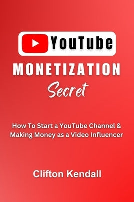 YouTube Monetization Secret: How To Start a YouTube Channel & Making Money as a Video Influencer by Kendall, Clifton