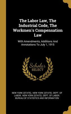 The Labor Law, The Industrial Code, The Workmen's Compensation Law: With Amendments, Additions And Annotations To July 1, 1915 by (State), New York