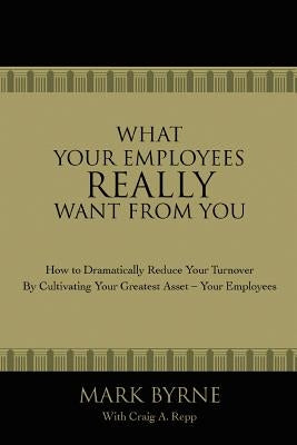 What Your Employees Really Want from You: How to Dramatically Reduce Your Turnover by Cultivating Your Greatest Asset-Your Employees by Byrne, Mark