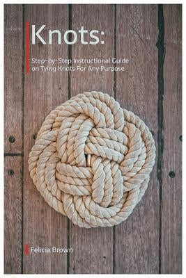 Knots. Step-by-Step Instructional Guide on Tying Knots For Any Purpose by Brown, Felicia