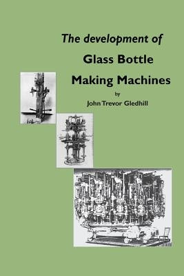 The Development of Glass Bottle Making Machines by Gledhill, John Trevor